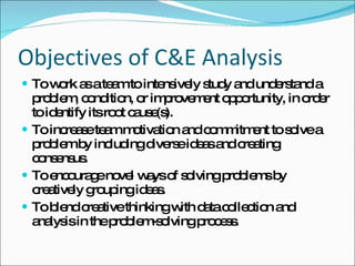 Objectives of C&E Analysis To work as a team to intensively study and understand a problem, condition, or improvement opportunity, in order to identify its root cause(s). To increase team motivation and commitment to solve a problem by including diverse ideas and creating consensus. To encourage novel ways of solving problems by creatively  grouping ideas. To blend creative thinking with data collection and analysis  in the problem-solving process. 