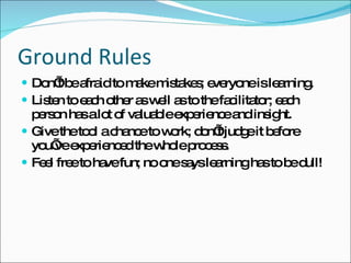 Ground Rules Don’t be afraid to make mistakes; everyone is learning. Listen to each other as well as to the facilitator; each person has a lot of valuable experience and insight. Give the tool a chance to work; don’t judge it before you’ve  experienced the whole process. Feel free to have fun; no one says learning has to be dull! 