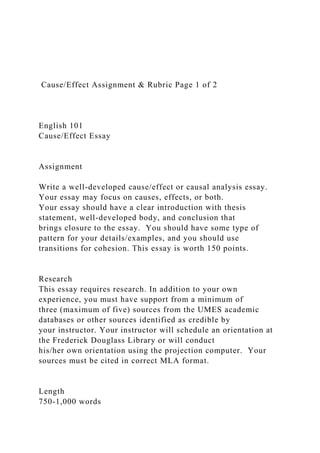 Cause/Effect Assignment & Rubric Page 1 of 2
English 101
Cause/Effect Essay
Assignment
Write a well-developed cause/effect or causal analysis essay.
Your essay may focus on causes, effects, or both.
Your essay should have a clear introduction with thesis
statement, well-developed body, and conclusion that
brings closure to the essay. You should have some type of
pattern for your details/examples, and you should use
transitions for cohesion. This essay is worth 150 points.
Research
This essay requires research. In addition to your own
experience, you must have support from a minimum of
three (maximum of five) sources from the UMES academic
databases or other sources identified as credible by
your instructor. Your instructor will schedule an orientation at
the Frederick Douglass Library or will conduct
his/her own orientation using the projection computer. Your
sources must be cited in correct MLA format.
Length
750-1,000 words
 