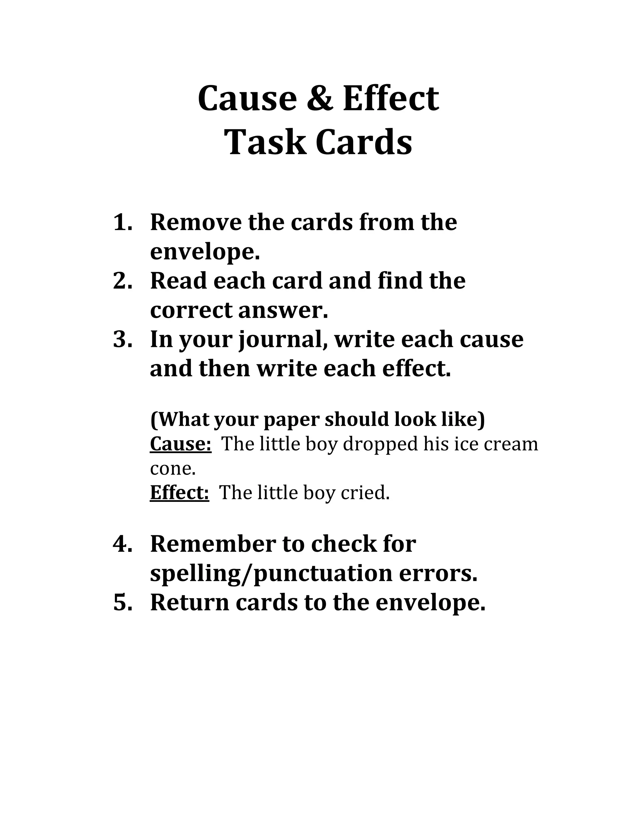 Cause & Effect
Task Cards
1. Remove the cards from the
envelope.
2. Read each card and find the
correct answer.
3. In your journal, write each cause
and then write each effect.
(What your paper should look like)
Cause: The little boy dropped his ice cream
cone.
Effect: The little boy cried.
4. Remember to check for
spelling/punctuation errors.
5. Return cards to the envelope.