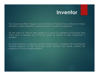 Inventor
The Cause and Effect Diagram was invented by Professor Kaoru Ishikawa of Tokyo
University, a highly regarded Japanese expert in quality management.
He first used it in 1943 to help explain to a group of engineers at Kawasaki Steel
Works how a complex set of factors could be related to help understand a
problem.
Dr. Kaoru Ishikawa, a Japanese quality control expert, is credited with inventing the
fishbone diagram to help employees avoid solutions that merely address the
symptoms of a much larger problem.
 