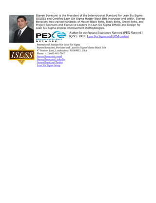 Steven Bonacorsi is the President of the International Standard for Lean Six Sigma
(ISLSS) and Certified Lean Six Sigma Master Black Belt instructor and coach. Steven
Bonacorsi has trained hundreds of Master Black Belts, Black Belts, Green Belts, and
Project Sponsors and Executive Leaders in Lean Six Sigma DMAIC and Design for
Lean Six Sigma process improvement methodologies.
                             Author for the Process Excellence Network (PEX Network /
                             IQPC). FREE Lean Six Sigma and BPM content

International Standard for Lean Six Sigma
Steven Bonacorsi, President and Lean Six Sigma Master Black Belt
47 Seasons Lane, Londonderry, NH 03053, USA
Phone: + (1) 603-401-7047
Steven Bonacorsi e-mail
Steven Bonacorsi LinkedIn
Steven Bonacorsi Twitter
Lean Six Sigma Group
 