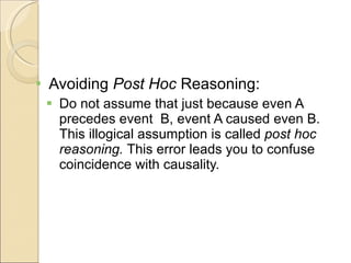 Avoiding  Post Hoc  Reasoning: Do not assume that just because even A precedes event  B, event A caused even B.  This illogical assumption is called  post hoc reasoning.  This error leads you to confuse coincidence with causality. 