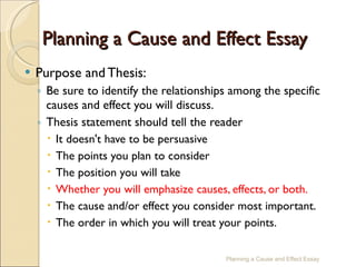 Planning a Cause and Effect Essay Purpose and Thesis: Be sure to identify the relationships among the specific causes and effect you will discuss. Thesis statement should tell the reader It doesn't have to be persuasive The points you plan to consider The position you will take Whether you will emphasize causes, effects, or both. The cause and/or effect you consider most important. The order in which you will treat your points. Planning a Cause and Effect Essay 