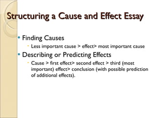 Structuring a Cause and Effect Essay Finding Causes Less important cause > effect> most important cause Describing or Predicting Effects Cause > first effect> second effect > third (most important) effect> conclusion (with possible prediction of additional effects). 