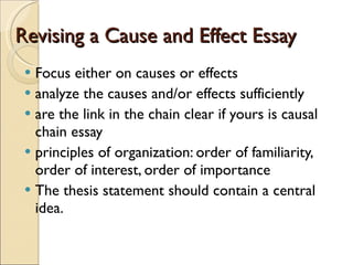 Revising a Cause and Effect Essay Focus either on causes or effects analyze the causes and/or effects sufficiently are the link in the chain clear if yours is causal chain essay principles of organization: order of familiarity, order of interest, order of importance The thesis statement should contain a central idea.  