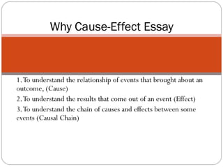 1. To understand the relationship of events that brought about an outcome, (Cause) 2. To understand the results that come out of an event (Effect) 3. To understand the chain of causes and effects between some events (Causal Chain)  Why Cause-Effect Essay 