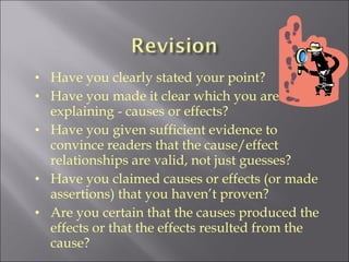 Have you clearly stated your point? Have you made it clear which you are  explaining - causes or effects? Have you given sufficient evidence to convince readers that the cause/effect relationships are valid, not just guesses? Have you claimed causes or effects (or made assertions) that you haven’t proven? Are you certain that the causes produced the effects or that the effects resulted from the cause?   