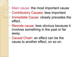 Main cause:  the most important cause Contributory Causes:  less important Immediate Cause:  closely precedes the effect. Remote cause:  less obvious because it involves something in the past or far away. Causal Chain:  an effect can be the cause to another effect, on so on. 