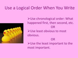 Use a Logical Order When You Write
Use chronological order: What
happened first, then second, etc.
OR
Use least obvious to most
obvious.
OR
Use the least important to the
most important.
 