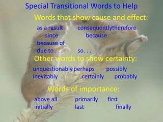 Special Transitional Words to Help
Words that show cause and effect:
as a result consequentlytherefore
since because
because of
due to . . . so. . .
Other words to show certainty:
unquestionably perhaps possibly
inevitably certainly probably
Words of importance:
above all primarily first
initially last finally
 