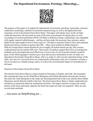 The Depositional Environment, Petrology, Mineralogy,...
The purpose of this paper is to explain the depositional environment, petrology, mineralogy, structure,
exploration, technology, methods of extraction and processing, as well as the applications and
economics of oil in the Greater Green River Basin. This paper will mainly focus on the oil shale
within the basin but will also touch on some of the more conventional oil and gas plays as well.
According to Crawford and Killen (2010), Oil Shale is defined as being a sedimentary rock embedded
with organic material called kerogen... and has not been under the necessary heat, pressure, and/or
depth for the right length of time to form crude oil . Oil shale is typically found in silica and carbonate
based rocks that are usually no greater than 900 ... Show more content on Helpwriting.net ...
With the United States current demand for oil at roughly 20 million barrels per day, this resource
could potential last for another 400 years. These types of numbers suggest that if low cost production
methods can be developed and used effectively to recover the oil, the economic benefits would be
great. In the following paper I intend to give clear and succinct information on how oil shale was
deposited in the Greater Green River Basin, what it is made of, what was the maturation history of the
shale, how the oil is recovered from very impermeable sedimentary units, how economics will play a
role in its future as a reliable energy source, as well as the environmental impact of oil production in
the basin.
Structure of the Greater Green River Basin
The Greater Green River Basin is a basin located in Wyoming, Colorado, and Utah. The mountains
that surround the basin are the Wind River Mountains and Granite Mountains (Sweetwater Arch) to
the north, the Uinta Mountains to the south, the Wyoming thrust belt to the west, and the Sierra Madre
Mountains and the Rawlins Uplift to the East. The Great Green River Basin is further subdivided into
sub basins as mentioned earlier by intrabasinal anticlines. The largest anticline occupies the central
portion of the basin and nearly separates the basin into equal east and west segments. There are also
several other anticlinal
... Get more on HelpWriting.net ...
 