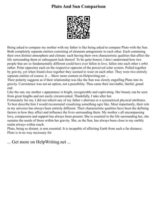 Pluto And Sun Comparison
Being asked to compare my mother with my father is like being asked to compare Pluto with the Sun.
Both completely separate entities consisting of elements antagonistic to each other. Each containing
their own distinct atmosphere and climate: each having their own characteristic qualities that affect the
life surrounding them or subsequent lack thereof. To be quite honest, I don t understand how two
people that are so fundamentally different could have ever fallen in love, fallen into each other s orbit
rather. Polar opposites each on the respective opposite of the perceived solar system. Pulled together
by gravity, yet when found close together they seemed to wear on each other. They were two entirely
separate entities of course; it ... Show more content on Helpwriting.net ...
Their polarity suggests as if their relationship was like the Sun was slowly engulfing Pluto into its
gravity. Coexistence was not an option, not a possibility. Thus came their inevitable, fateful, grand
end.
Like the sun, my mother s appearance is bright, recognizable and captivating. Her beauty can be seen
from great lengths and not easily circumvented. Thankfully, I take after her.
Fortunately for me, I did not inherit any of my father s aberrant or a symmetrical physical attributes.
To best describe him I would recommend visualizing something ogre like. Most importantly, their role
in my universe has always been entirely different. Their characteristic qualities have been the defining
factors in how they affect and influence the lives surrounding them. My mother s all encompassing
love, compassion and support has always been present. She is essential to the life surrounding her, she
sustains the needs of those within her gravity. She, as the Sun, has always been close to my earthly
realm always within reach.
Pluto, being so distant, is non essential. It is incapable of affecting Earth from such a far distance;
Pluto is in no way necessary for
... Get more on HelpWriting.net ...
 