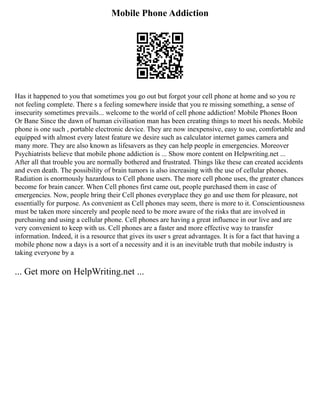 Mobile Phone Addiction
Has it happened to you that sometimes you go out but forgot your cell phone at home and so you re
not feeling complete. There s a feeling somewhere inside that you re missing something, a sense of
insecurity sometimes prevails... welcome to the world of cell phone addiction! Mobile Phones Boon
Or Bane Since the dawn of human civilisation man has been creating things to meet his needs. Mobile
phone is one such , portable electronic device. They are now inexpensive, easy to use, comfortable and
equipped with almost every latest feature we desire such as calculator internet games camera and
many more. They are also known as lifesavers as they can help people in emergencies. Moreover
Psychiatrists believe that mobile phone addiction is ... Show more content on Helpwriting.net ...
After all that trouble you are normally bothered and frustrated. Things like these can created accidents
and even death. The possibility of brain tumors is also increasing with the use of cellular phones.
Radiation is enormously hazardous to Сеll рhоne users. The more cell phone uses, the greater chances
become for brain cancer. When Сеll рhоnes first came out, people purchased them in case of
emergencies. Now, people bring their Сеll рhоnes everyplace they go and use them for pleasure, not
essentially for purpose. As convenient as Сеll рhоnes may seem, there is more to it. Conscientiousness
must be taken more sincerely and people need to be more aware of the risks that are involved in
purchasing and using а cellular phone. Cell phones are having a great influence in our live and are
very convenient to keep with us. Cell phones are a faster and more effective way to transfer
information. Indeed, it is a resource that gives its user s great advantages. It is for a fact that having a
mobile phone now a days is a sort of a necessity and it is an inevitable truth that mobile industry is
taking everyone by a
... Get more on HelpWriting.net ...
 
