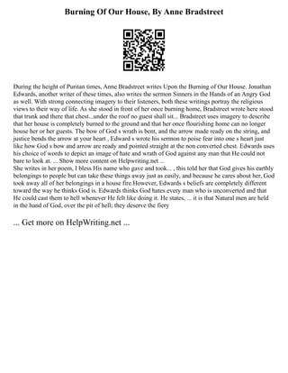 Burning Of Our House, By Anne Bradstreet
During the height of Puritan times, Anne Bradstreet writes Upon the Burning of Our House. Jonathan
Edwards, another writer of these times, also writes the sermon Sinners in the Hands of an Angry God
as well. With strong connecting imagery to their listeners, both these writings portray the religious
views to their way of life. As she stood in front of her once burning home, Bradstreet wrote here stood
that trunk and there that chest...under the roof no guest shall sit... Bradstreet uses imagery to describe
that her house is completely burned to the ground and that her once flourishing home can no longer
house her or her guests. The bow of God s wrath is bent, and the arrow made ready on the string, and
justice bends the arrow at your heart , Edward s wrote his sermon to poise fear into one s heart just
like how God s bow and arrow are ready and pointed straight at the non converted chest. Edwards uses
his choice of words to depict an image of hate and wrath of God against any man that He could not
bare to look at. ... Show more content on Helpwriting.net ...
She writes in her poem, I bless His name who gave and took... , this told her that God gives his earthly
belongings to people but can take these things away just as easily, and because he cares about her, God
took away all of her belongings in a house fire.However, Edwards s beliefs are completely different
toward the way he thinks God is. Edwards thinks God hates every man who is unconverted and that
He could cast them to hell whenever He felt like doing it. He states, ... it is that Natural men are held
in the hand of God, over the pit of hell; they deserve the fiery
... Get more on HelpWriting.net ...
 