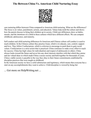 The Between China Vs. American Child Nurturing Essay
care nurturing differs between China compared to American child nurturing. What are the differences?
The focus is on values, punishment, actions, and education. Values help mold the culture and shows
how the parent chooses to bring their children up in society. Child care differences show us habits,
morals, and the intentions of a child in these cultures which have different effects. We can compare
childhood, adolescence, and maturity.
Self conduct and child nurturing differences In American and Chinese culture self conduct is used to
teach children. In the Chinese culture they practice Guan, which is to educate, care, control, support
and love. They follow Confucianism, which is criticism to encourage to push them to gain social
values. Confucianism is a strict action that is practiced. China continues to make every effort to reach
for success. China has high values for individualism and respect of adolescents to others. China
always looks toward the future and never lets any short interests interfere with that which they praise
and are valued ideas in which made China a secure society and held together for thousands of years.
China s stable society is payable to the way they obey to their future commitments established by
discipline practices that were taught at childhood.
In the American society we have a solid substructure and legitimacy, which means that everyone has a
start on any accomplishments they want to achieve. Child discipline is viewed by being fair
... Get more on HelpWriting.net ...
 