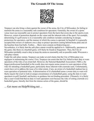 The Grounds Of The Arena
Taxpayer can also bring a claim against the owner of the arena, the City of Milwaukee, for failing to
maintain the arena in a reasonably safe condition for spectators. Generally, the owner of a sports
venue must use reasonable care to protect spectators from the harm that exists due to the sports event.
However, extent of protection depends on the venue and the inherent risks of the sport. For example,
determining if a golf course is in a reasonably safe condition includes considering its design,
protections for spectators, and the manner in which the coarse is operated. In baseball it is generally
accepted that owners of stadiums owe a duty to protect spectators seating behind home plate and on
the baseline from foul balls. Further, ... Show more content on Helpwriting.net ...
Nevertheless, it is likely that the safe place statute would be applied to it. Additionally, spectators at
the game, like those at a baseball game, will likely be found as frequenters. Thus, the City of
Milwaukee probably owed a duty to keep the arena as reasonably safe as possible under Wisconsin s
safe place statute.
Under the safe place statute, Taxpayer can make several claims that the City of Milwaukee was
negligent in maintaining the course. First, Taxpayer can assert that the City failed in their duty to warn
spectators of the risks of an errant ball. However, the National Basketball Association ( NBA ), the
largest professional basketball in the world, does not require arena owners to warn spectators of the
risks for attending a basketball game, particularly those inherent with courtside seats. Unfortunately,
courts have yet to address the issue of to what extent, if any, an owner of a basketball stadium has to
warn spectators of potential risks. A determination of if a basketball arena s owner duty to warn will
likely require the court to look at unique circumstance of a basketball game, using the duty to warn
spectators in golf, baseball, and hockey as guidance but not binding precedent. Ultimately, it is likely
that a court would find that no duty to warn spectators exist because the risks of setting courtside at a
basketball game, literally feet from the intense action of the game, should be
... Get more on HelpWriting.net ...
 