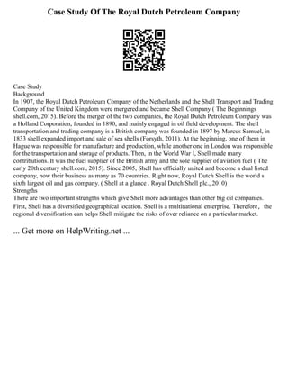 Case Study Of The Royal Dutch Petroleum Company
Case Study
Background
In 1907, the Royal Dutch Petroleum Company of the Netherlands and the Shell Transport and Trading
Company of the United Kingdom were mergered and became Shell Company ( The Beginnings
shell.com, 2015). Before the merger of the two companies, the Royal Dutch Petroleum Company was
a Holland Corporation, founded in 1890, and mainly engaged in oil field development. The shell
transportation and trading company is a British company was founded in 1897 by Marcus Samuel, in
1833 shell expanded import and sale of sea shells (Forsyth, 2011). At the beginning, one of them in
Hague was responsible for manufacture and production, while another one in London was responsible
for the transportation and storage of products. Then, in the World War I, Shell made many
contributions. It was the fuel supplier of the British army and the sole supplier of aviation fuel ( The
early 20th century shell.com, 2015). Since 2005, Shell has officially united and become a dual listed
company, now their business as many as 70 countries. Right now, Royal Dutch Shell is the world s
sixth largest oil and gas company. ( Shell at a glance . Royal Dutch Shell plc., 2010)
Strengths
There are two important strengths which give Shell more advantages than other big oil companies.
First, Shell has a diversified geographical location. Shell is a multinational enterprise. Therefore，the
regional diversification can helps Shell mitigate the risks of over reliance on a particular market.
... Get more on HelpWriting.net ...
 