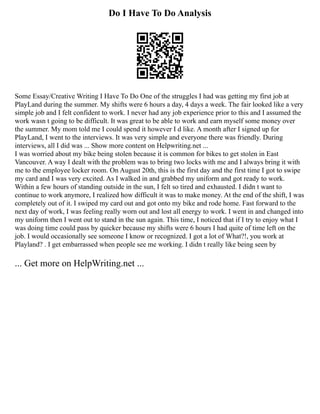 Do I Have To Do Analysis
Some Essay/Creative Writing I Have To Do One of the struggles I had was getting my first job at
PlayLand during the summer. My shifts were 6 hours a day, 4 days a week. The fair looked like a very
simple job and I felt confident to work. I never had any job experience prior to this and I assumed the
work wasn t going to be difficult. It was great to be able to work and earn myself some money over
the summer. My mom told me I could spend it however I d like. A month after I signed up for
PlayLand, I went to the interviews. It was very simple and everyone there was friendly. During
interviews, all I did was ... Show more content on Helpwriting.net ...
I was worried about my bike being stolen because it is common for bikes to get stolen in East
Vancouver. A way I dealt with the problem was to bring two locks with me and I always bring it with
me to the employee locker room. On August 20th, this is the first day and the first time I got to swipe
my card and I was very excited. As I walked in and grabbed my uniform and got ready to work.
Within a few hours of standing outside in the sun, I felt so tired and exhausted. I didn t want to
continue to work anymore, I realized how difficult it was to make money. At the end of the shift, I was
completely out of it. I swiped my card out and got onto my bike and rode home. Fast forward to the
next day of work, I was feeling really worn out and lost all energy to work. I went in and changed into
my uniform then I went out to stand in the sun again. This time, I noticed that if I try to enjoy what I
was doing time could pass by quicker because my shifts were 6 hours I had quite of time left on the
job. I would occasionally see someone I know or recognized. I got a lot of What?!, you work at
Playland? . I get embarrassed when people see me working. I didn t really like being seen by
... Get more on HelpWriting.net ...
 
