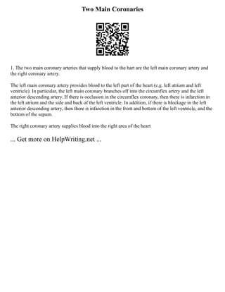 Two Main Coronaries
1. The two main coronary arteries that supply blood to the hart are the left main coronary artery and
the right coronary artery.
The left main coronary artery provides blood to the left part of the heart (e.g. left atrium and left
ventricle). In particular, the left main coronary branches off into the circumflex artery and the left
anterior descending artery. If there is occlusion in the circumflex coronary, then there is infarction in
the left atrium and the side and back of the left ventricle. In addition, if there is blockage in the left
anterior descending artery, then there is infarction in the front and bottom of the left ventricle, and the
bottom of the sepum.
The right coronary artery supplies blood into the right area of the heart
... Get more on HelpWriting.net ...
 