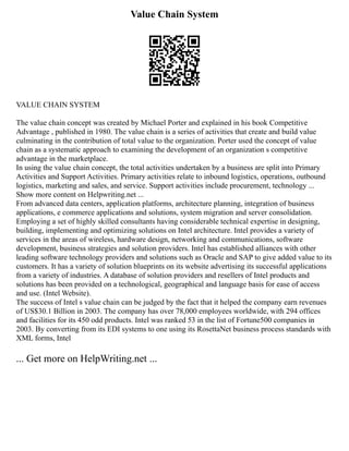 Value Chain System
VALUE CHAIN SYSTEM
The value chain concept was created by Michael Porter and explained in his book Competitive
Advantage , published in 1980. The value chain is a series of activities that create and build value
culminating in the contribution of total value to the organization. Porter used the concept of value
chain as a systematic approach to examining the development of an organization s competitive
advantage in the marketplace.
In using the value chain concept, the total activities undertaken by a business are split into Primary
Activities and Support Activities. Primary activities relate to inbound logistics, operations, outbound
logistics, marketing and sales, and service. Support activities include procurement, technology ...
Show more content on Helpwriting.net ...
From advanced data centers, application platforms, architecture planning, integration of business
applications, e commerce applications and solutions, system migration and server consolidation.
Employing a set of highly skilled consultants having considerable technical expertise in designing,
building, implementing and optimizing solutions on Intel architecture. Intel provides a variety of
services in the areas of wireless, hardware design, networking and communications, software
development, business strategies and solution providers. Intel has established alliances with other
leading software technology providers and solutions such as Oracle and SAP to give added value to its
customers. It has a variety of solution blueprints on its website advertising its successful applications
from a variety of industries. A database of solution providers and resellers of Intel products and
solutions has been provided on a technological, geographical and language basis for ease of access
and use. (Intel Website).
The success of Intel s value chain can be judged by the fact that it helped the company earn revenues
of US$30.1 Billion in 2003. The company has over 78,000 employees worldwide, with 294 offices
and facilities for its 450 odd products. Intel was ranked 53 in the list of Fortune500 companies in
2003. By converting from its EDI systems to one using its RosettaNet business process standards with
XML forms, Intel
... Get more on HelpWriting.net ...
 