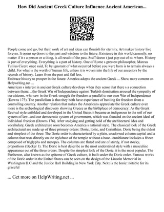 How Did Ancient Greek Culture Influence Ancient American...
People come and go, but their work of art and ideas can flourish for eternity. Art makes history live
forever. It opens up doors to the past and wisdom to the future. Existence in this world currently, no
matter if it s a person or a thing, is all result of the past. Stuff doesn t just pop out of no where. History
is part of everything. Everything is a part of history. One of Rome s greatest philosopher, Marcus
Tullius Cicero once said, To be ignorant of what occurred before you were born is to remain always a
child. For what is the worth of human life, unless it is woven into the life of our ancestors by the
records of history. Learn from the past and fail less.
Embrace history to prosper in the future. America adopts the ancient Greek ... Show more content on
Helpwriting.net ...
American s interest in ancient Greek culture develops when they sense that there s a connection
between them: ...the Greek War of Independence against Turkish domination aroused the sympathy of
our citizens, who saw in the Greek struggle for freedom a parallel to our own War of Independence
(Downs 173). The parallelism is that they both have experience of battling for freedom from a
controlling country. Another relation that makes the Americans appreciate the Greek culture even
more is the archeological discovery showing Greece as the birthplace of democracy: As the Greek
Revival style unfolded and developed in the United States it became as indigenous to the soil of our
system of law...and our democratic system of government, which was founded on the ancient ideal of
individual freedom (Downs 176). After studying and getting hold of the architectural idea and
vocabulary, Greek architecture soon becomes America s national style. The classical look of the Greek
architectural are made up of three primary orders: Doric, Ionic, and Corinthian. Doric being the oldest
and simplest of the three: The Doric order is characterized by a plain, unadorned column capital and a
column that rests directly on the stylobate of the temple without a base...entablature includes a frieze
composed of triglyphs and metopes. The columns are fluted and are of sturdy, if not stocky,
proportions (Becker 1). The Doric is best describe as the most understated style with a masculine
appearance out of the three orders. Despite the simplest look of the Doric, it is the most popular. The
Parthenon, also known as the epitome of Greek culture, is built under the Doric order. Famous works
of the Doric order in the United States can be seen on the design of the Lincoln Memorial in
Washington D.C and the Justice Hall Building in New York City. Next is the Ionic: notable for its
graceful
... Get more on HelpWriting.net ...
 