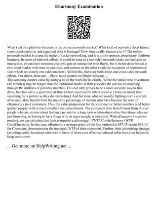 Eharmony Examination
What kind of a platform business is the online personals market? What kind of network effects (direct,
cross sided, positive, and negative) does it leverage? How structurally attractive is it? The online
personals market is a specific niche of social networking, and it is a sole sponsor, proprietary platform
business. In terms of network effects, it could be seen as a one sided network (users can instigate an
interaction, or can have someone else instigate an interaction with them), but is better described as a
two sided market with men on one side, and women on the other (with the exception of homosexual
sites which are clearly one sided markets). Within this, there are both direct and cross sided network
effects. For direct, there are ... Show more content on Helpwriting.net ...
The company creates value by doing a lot of the work for its clients. While the initial time investment
(45 minutes) may be longer than the traditional model, it then provides the service of searching
through the millions of potential matches. This not only proves to be a more accurate way to find
dates, but also saves a great deal of time (where most online daters spend a 7 times as much time
searching for a partner as they do interacting). And for men, who are usually fighting over a scarcity
of women, they benefit from the majority percentage of women who have become the core of
eHarmony s paid customers. Thus the value proposition for the customer is: better matches (and better
quality people) with a much smaller time commitment. The customers who benefit most from this are
people who are serious about finding a person for a long term relationship (rather than those who are
just browsing, or hoping to have flings with as many people as possible). With eHarmony s superior
product, we can calculate that their competitive advantage (WTP Cost)eHarmony (WTP
Cost)Chemistry. In this case, eHarmony s average price (of the four options) is $37.45 versus $34.14
for Chemistry, demonstrating the increased WTP of their customers. Further, their advertising strategy
(avoiding costly broadcast networks in favor of more cost effective national cable buys) has helped to
keep costs down
... Get more on HelpWriting.net ...
 