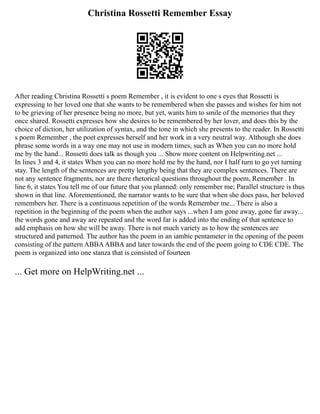 Christina Rossetti Remember Essay
After reading Christina Rossetti s poem Remember , it is evident to one s eyes that Rossetti is
expressing to her loved one that she wants to be remembered when she passes and wishes for him not
to be grieving of her presence being no more, but yet, wants him to smile of the memories that they
once shared. Rossetti expresses how she desires to be remembered by her lover, and does this by the
choice of diction, her utilization of syntax, and the tone in which she presents to the reader. In Rossetti
s poem Remember , the poet expresses herself and her work in a very neutral way. Although she does
phrase some words in a way one may not use in modern times, such as When you can no more hold
me by the hand... Rossetti does talk as though you ... Show more content on Helpwriting.net ...
In lines 3 and 4, it states When you can no more hold me by the hand, nor I half turn to go yet turning
stay. The length of the sentences are pretty lengthy being that they are complex sentences. There are
not any sentence fragments, nor are there rhetorical questions throughout the poem, Remember . In
line 6, it states You tell me of our future that you planned: only remember me; Parallel structure is thus
shown in that line. Aforementioned, the narrator wants to be sure that when she does pass, her beloved
remembers her. There is a continuous repetition of the words Remember me... There is also a
repetition in the beginning of the poem when the author says ...when I am gone away, gone far away...
the words gone and away are repeated and the word far is added into the ending of that sentence to
add emphasis on how she will be away. There is not much variety as to how the sentences are
structured and patterned. The author has the poem in an iambic pentameter in the opening of the poem
consisting of the pattern ABBAABBA and later towards the end of the poem going to CDE CDE. The
poem is organized into one stanza that is consisted of fourteen
... Get more on HelpWriting.net ...
 