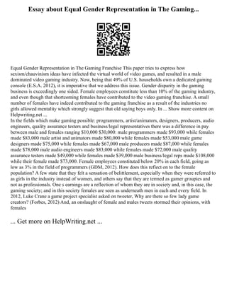 Essay about Equal Gender Representation in The Gaming...
Equal Gender Representation in The Gaming Franchise This paper tries to express how
sexism/chauvinism ideas have infected the virtual world of video games, and resulted in a male
dominated video gaming industry. Now, being that 49% of U.S. households own a dedicated gaming
console (E.S.A. 2012), it is imperative that we address this issue. Gender disparity in the gaming
business is exceedingly one sided. Female employees constitute less than 10% of the gaming industry,
and even though that shortcoming females have contributed to the video gaming franchise. A small
number of females have indeed contributed to the gaming franchise as a result of the industries no
girls allowed mentality which strongly suggest that old saying boys only. In ... Show more content on
Helpwriting.net ...
In the fields which make gaming possible: programmers, artist/animators, designers, producers, audio
engineers, quality assurance testers and business/legal representatives there was a difference in pay
between male and females ranging $10,000 $30,000: male programmers made $93,000 while females
made $83,000 male artist and animators made $80,000 while females made $53,000 male game
designers made $75,000 while females made $67,000 male producers made $87,000 while females
made $78,000 male audio engineers made $83,000 while females made $72,000 male quality
assurance testers made $49,000 while females made $39,000 male business/legal reps made $108,000
while their female made $73,000. Female employees constituted below 20% in each field, going as
low as 3% in the field of programmers (GDM, 2012). How does this reflect on to the female
population? A few state that they felt a sensation of belittlement, especially when they were referred to
as girls in the industry instead of women, and others say that they are termed as gamer groupies and
not as professionals. One s earnings are a reflection of whom they are in society and, in this case, the
gaming society; and in this society females are seen as underneath men in each and every field. In
2012, Luke Crane a game project specialist asked on tweeter, Why are there so few lady game
creators? (Forbes, 2012) And, an onslaught of female and males tweets stormed their opinions, with
females
... Get more on HelpWriting.net ...
 