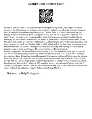 Danielle Cohn Research Paper
Short Bio Danielle Cohn is an American teen internet personality, model, and singer. She has an
enormous fan following on her Instagram and musical.ly and other social media accounts. She came
into the spotlight through her musical.ly account. Danielle Cohn is of American nationality and
belongs to the white ethnicity. Birth Danielle Cohn was born on 7th March 2004 in Florida. Her
family is very involved in her professional life. Danielle Cohn mom, Jennifer Cohn helps her in
managing her social media accounts and her brother, Chad Cohn accompanies her in various events.
Danielle Cohn parents are supportive of her career and help her in every way they can. Education and
early career At her small age, Danielle Cohn is still a school student but there is no information about
the institute where she studies. She began her career as a model by participating in various beauty
pageants since an early age. Career ... Show more content on Helpwriting.net ...
Preteen competition. She finished as the 4th runner up in her first participation and then became the
2nd runner up in her second participation. She finally held the crown of the title in 2014. She then
received huge fame through her musical.ly account. She garnered millions of followers on the site and
since then has become one of the most famous teens with millions of fans in other social media sites
as well. She has also had huge success in her modeling career as she has worked with various famous
brands such as Supermodels Unlimited, MG modeling agency, Juicy Couture Clothing, and Lisa B
Jewelry. According to Danielle Cohn bio, she hosted the POMS Tour in 2017. She is also a successful
singer and made her debut as a singer with her original song, Marilyn
... Get more on HelpWriting.net ...
 