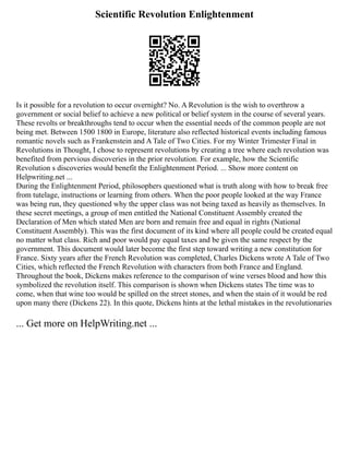 Scientific Revolution Enlightenment
Is it possible for a revolution to occur overnight? No. A Revolution is the wish to overthrow a
government or social belief to achieve a new political or belief system in the course of several years.
These revolts or breakthroughs tend to occur when the essential needs of the common people are not
being met. Between 1500 1800 in Europe, literature also reflected historical events including famous
romantic novels such as Frankenstein and A Tale of Two Cities. For my Winter Trimester Final in
Revolutions in Thought, I chose to represent revolutions by creating a tree where each revolution was
benefited from pervious discoveries in the prior revolution. For example, how the Scientific
Revolution s discoveries would benefit the Enlightenment Period. ... Show more content on
Helpwriting.net ...
During the Enlightenment Period, philosophers questioned what is truth along with how to break free
from tutelage, instructions or learning from others. When the poor people looked at the way France
was being run, they questioned why the upper class was not being taxed as heavily as themselves. In
these secret meetings, a group of men entitled the National Constituent Assembly created the
Declaration of Men which stated Men are born and remain free and equal in rights (National
Constituent Assembly). This was the first document of its kind where all people could be created equal
no matter what class. Rich and poor would pay equal taxes and be given the same respect by the
government. This document would later become the first step toward writing a new constitution for
France. Sixty years after the French Revolution was completed, Charles Dickens wrote A Tale of Two
Cities, which reflected the French Revolution with characters from both France and England.
Throughout the book, Dickens makes reference to the comparison of wine verses blood and how this
symbolized the revolution itself. This comparison is shown when Dickens states The time was to
come, when that wine too would be spilled on the street stones, and when the stain of it would be red
upon many there (Dickens 22). In this quote, Dickens hints at the lethal mistakes in the revolutionaries
... Get more on HelpWriting.net ...
 