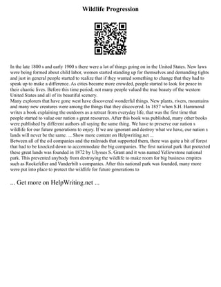 Wildlife Progression
In the late 1800 s and early 1900 s there were a lot of things going on in the United States. New laws
were being formed about child labor, women started standing up for themselves and demanding tights
and just in general people started to realize that if they wanted something to change that they had to
speak up to make a difference. As cities became more crowded, people started to look for peace in
their chaotic lives. Before this time period, not many people valued the true beauty of the western
United States and all of its beautiful scenery.
Many explorers that have gone west have discovered wonderful things. New plants, rivers, mountains
and many new creatures were among the things that they discovered. In 1857 when S.H. Hammond
writes a book explaining the outdoors as a retreat from everyday life, that was the first time that
people started to value our nation s great resources. After this book was published, many other books
were published by different authors all saying the same thing. We have to preserve our nation s
wildlife for our future generations to enjoy. If we are ignorant and destroy what we have, our nation s
lands will never be the same. ... Show more content on Helpwriting.net ...
Between all of the oil companies and the railroads that supported them, there was quite a bit of forest
that had to be knocked down to accommodate the big companies. The first national park that protected
these great lands was founded in 1872 by Ulysses S. Grant and it was named Yellowstone national
park. This prevented anybody from destroying the wildlife to make room for big business empires
such as Rockefeller and Vanderbilt s companies. After this national park was founded, many more
were put into place to protect the wildlife for future generations to
... Get more on HelpWriting.net ...
 