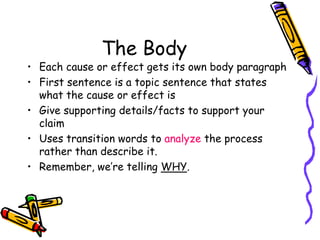The Body
• Each cause or effect gets its own body paragraph
• First sentence is a topic sentence that states
what the cause or effect is
• Give supporting details/facts to support your
claim
• Uses transition words to analyze the process
rather than describe it.
• Remember, we’re telling WHY.
 