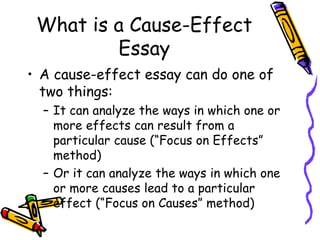 What is a Cause-Effect
Essay
• A cause-effect essay can do one of
two things:
– It can analyze the ways in which one or
more effects can result from a
particular cause (“Focus on Effects”
method)
– Or it can analyze the ways in which one
or more causes lead to a particular
effect (“Focus on Causes” method)
 