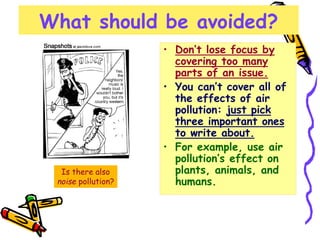 What should be avoided?
• Don’t lose focus by
covering too many
parts of an issue.
• You can’t cover all of
the effects of air
pollution: just pick
three important ones
to write about.
• For example, use air
pollution’s effect on
plants, animals, and
humans.
Is there also
noise pollution?
 