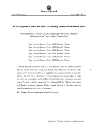Name of Journal 
Issue 023(07)/2012 ISSN: XXXX-XXXX 
Quantitative Technique in Analysis using Econometrics 
1 
An investigation of cause and effect relationship between oil and stock prices 
Muhammad Imtiaz Subhani 1, Kashif Ahmed Saeed 2, Mohammad Zeeshan3, 
Mohammad Obaid4, Yaqoot Zehra 5 Qurat-ul-ain6 
1 Iqra University Research Center -IURC, Karachi- Pakistan 
2 Iqra University Research Center -IURC, Karachi- Pakistan 
3 Iqra University Research Center -IURC, Karachi- Pakistan 
4 Iqra University Research Center -IURC, Karachi- Pakistan 
5 Iqra University Research Center -IURC, Karachi- Pakistan 
6 Iqra University Research Center -IURC, Karachi- Pakistan 
Abstract. The objective of this study is to investigate the cause and effect relationship 
between oil and stock prices of Pakistan, United states and Kuwait. The present study 
examines how rise in price of crude oil supplied for economic consumption in a country 
effect to the stock prices similarly how rise in stock prices in a country impact to crude 
oil prices and consumption, and what kind of relationship exists between oil and stock 
prices. The study is done by taking last 05 years data available for Pakistan, United states 
and Kuwait’s economic indicators. Results revealed that rise in oil prices impact in 
directly proportion to stock prices of the country. 
Key Words: oil prices, stock prices, inflation, Investment. 
 