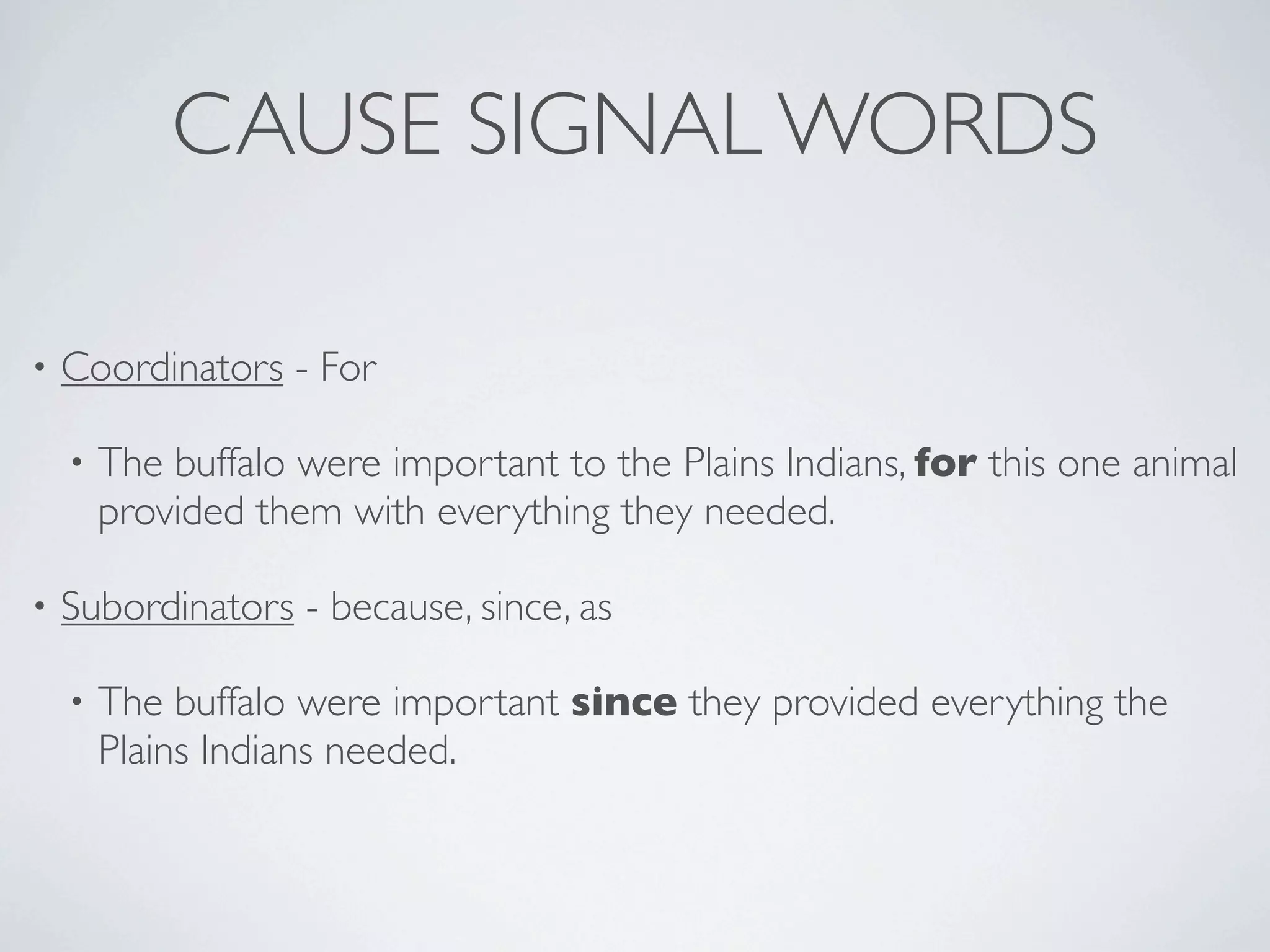 CAUSE SIGNAL WORDS

•   Coordinators - For

    •   The buffalo were important to the Plains Indians, for this one animal
        provided them with everything they needed.

•   Subordinators - because, since, as

    •   The buffalo were important since they provided everything the
        Plains Indians needed.
 