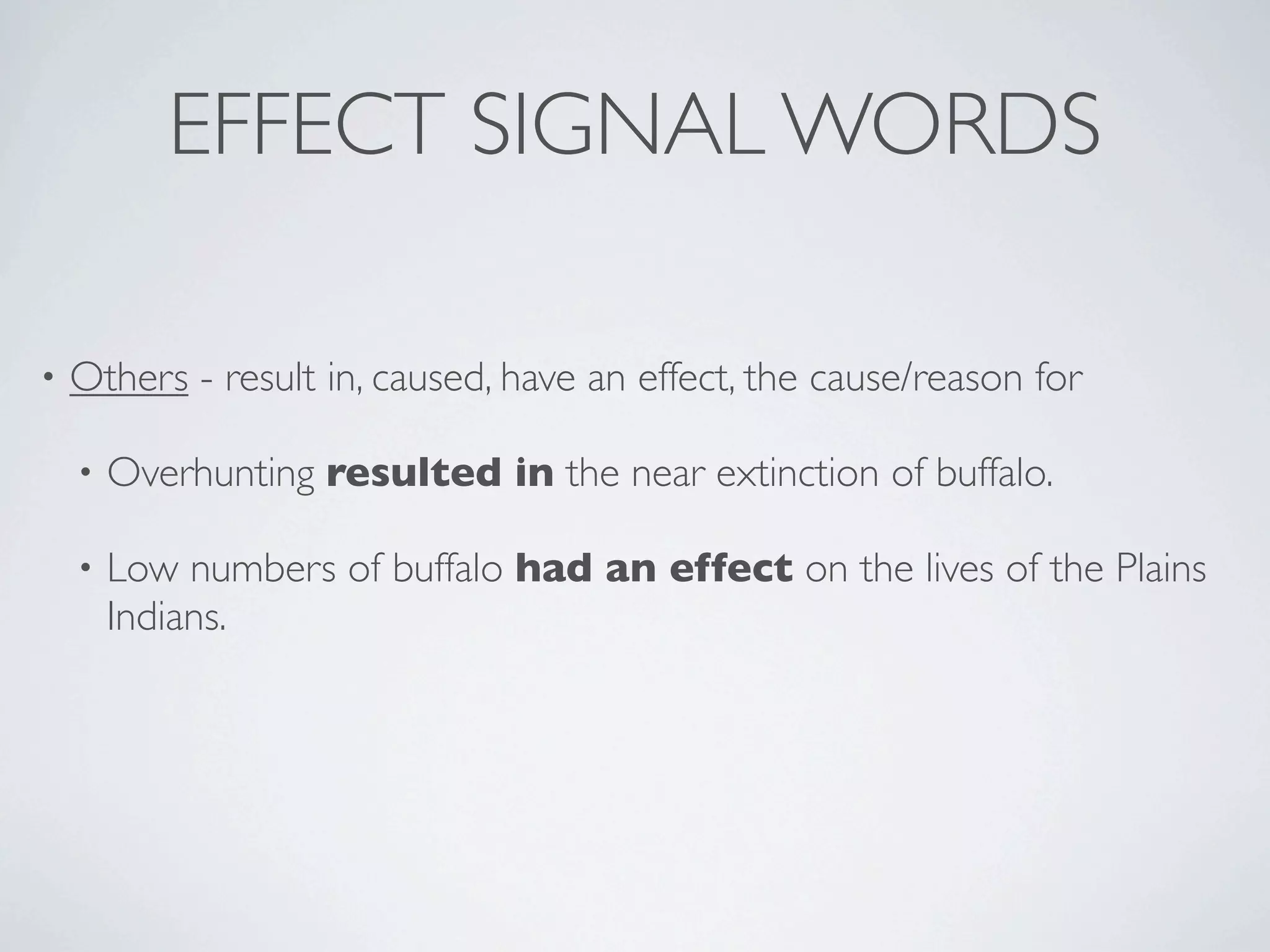 EFFECT SIGNAL WORDS

•   Others - result in, caused, have an effect, the cause/reason for

    •   Overhunting resulted in the near extinction of buffalo.

    •   Low numbers of buffalo had an effect on the lives of the Plains
        Indians.
 