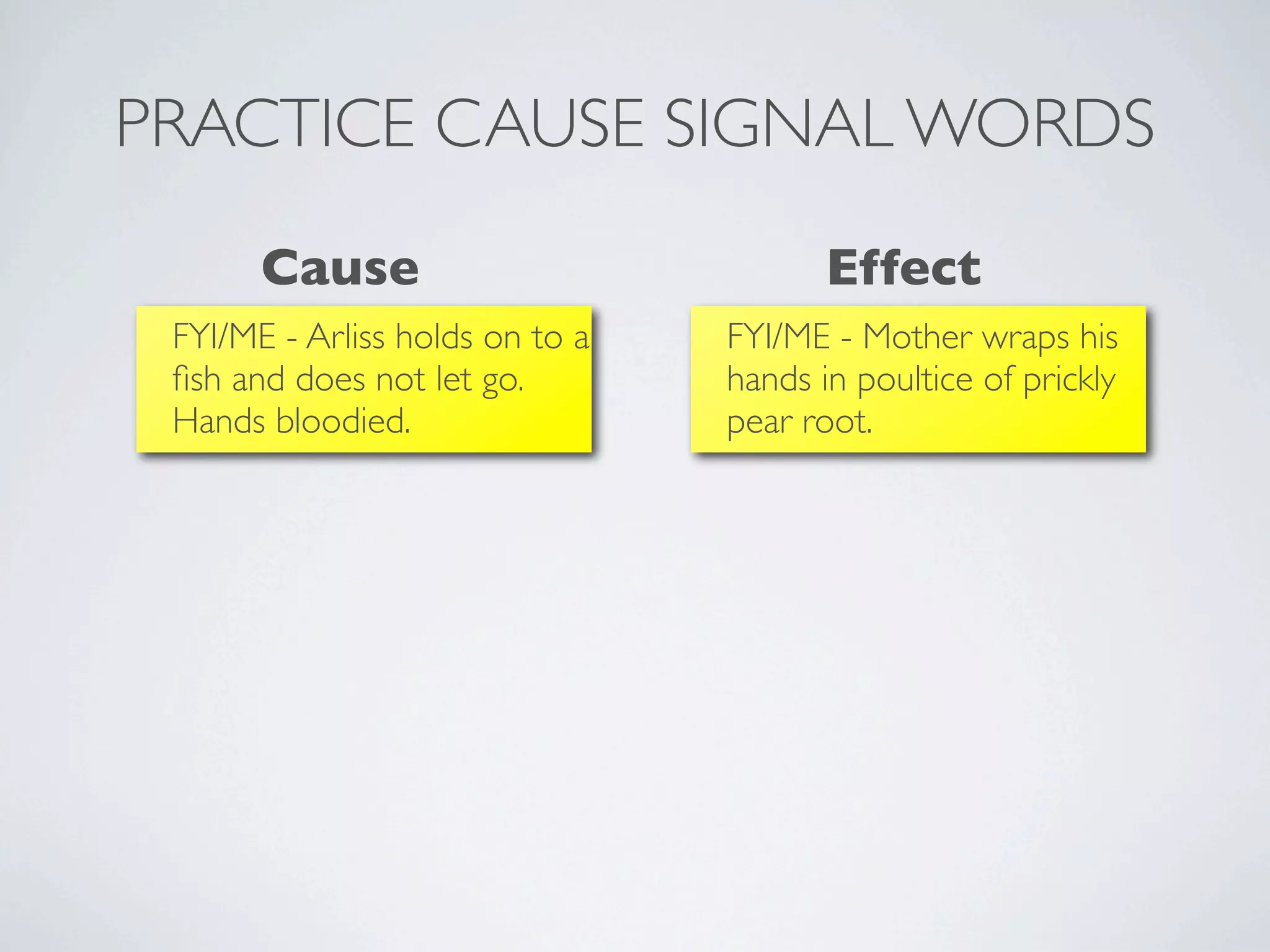 PRACTICE CAUSE SIGNAL WORDS
       Cause                            Effect
 FYI/ME - Arliss holds on to a   FYI/ME - Mother wraps his
 ﬁsh and does not let go.        hands in poultice of prickly
 Hands bloodied.                 pear root.
 