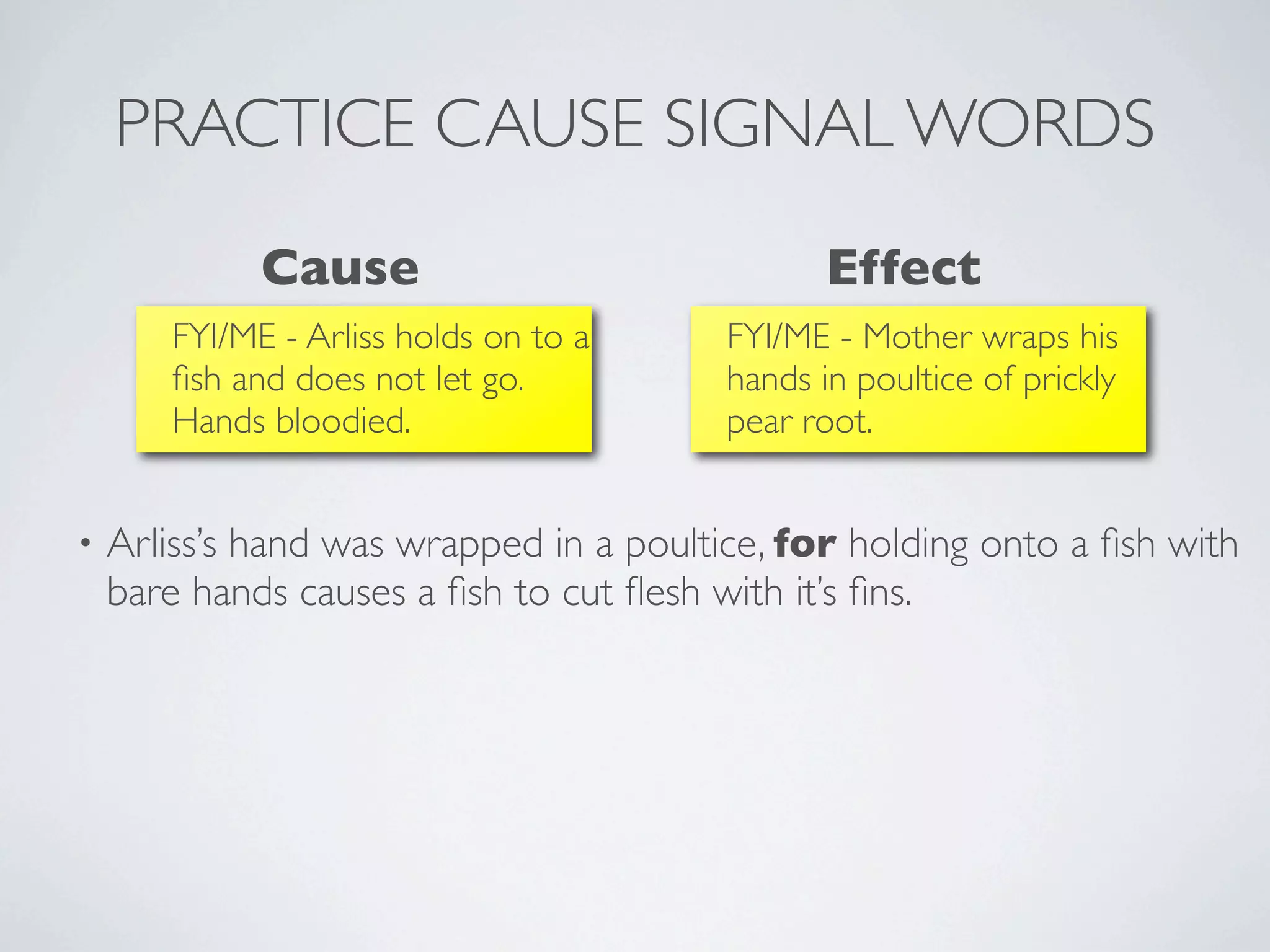 PRACTICE CAUSE SIGNAL WORDS
             Cause                              Effect
       FYI/ME - Arliss holds on to a     FYI/ME - Mother wraps his
       ﬁsh and does not let go.          hands in poultice of prickly
       Hands bloodied.                   pear root.


•   Arliss’s hand was wrapped in a poultice, for holding onto a ﬁsh with
    bare hands causes a ﬁsh to cut ﬂesh with it’s ﬁns.
 