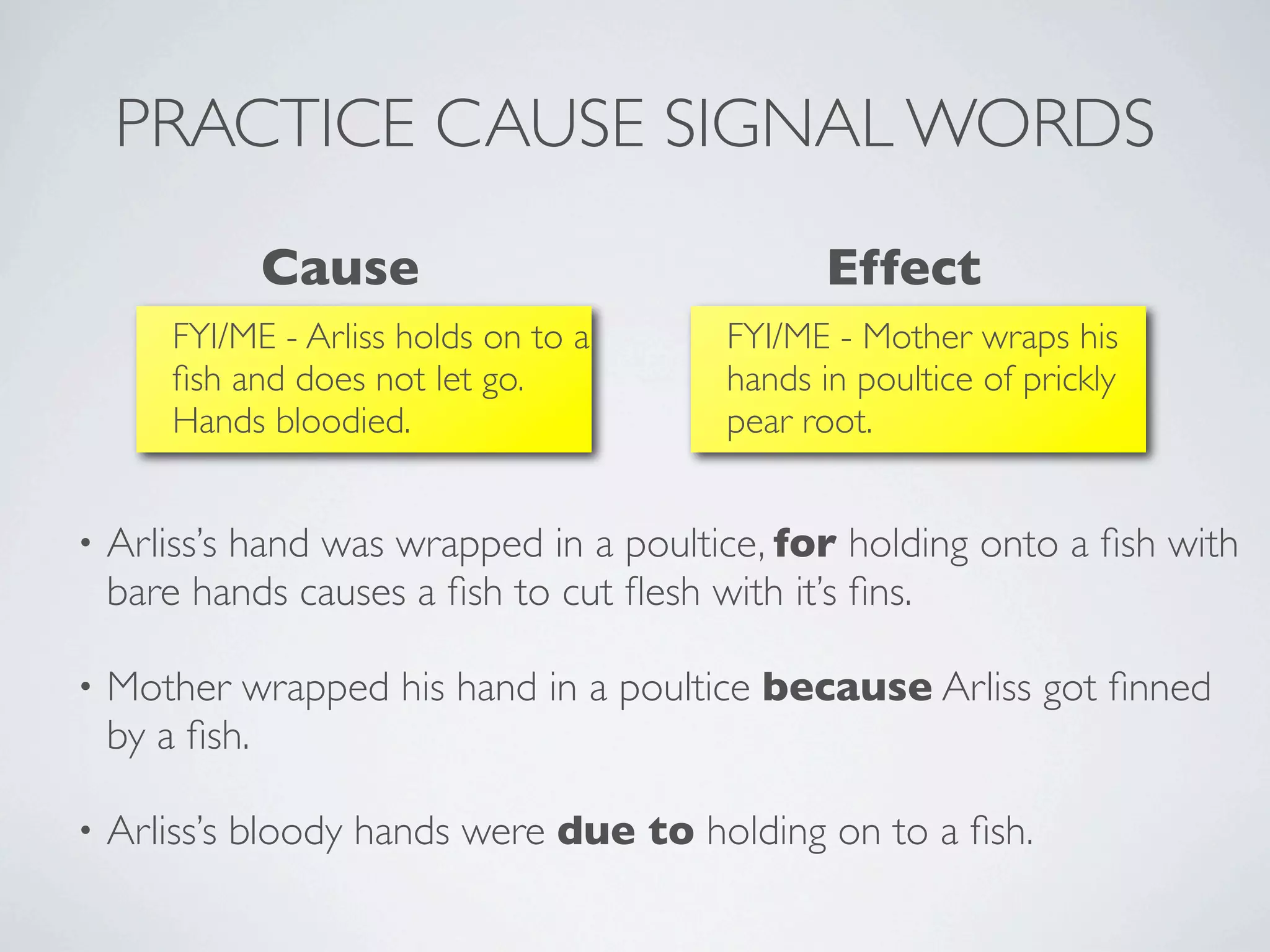 PRACTICE CAUSE SIGNAL WORDS
             Cause                              Effect
       FYI/ME - Arliss holds on to a     FYI/ME - Mother wraps his
       ﬁsh and does not let go.          hands in poultice of prickly
       Hands bloodied.                   pear root.


•   Arliss’s hand was wrapped in a poultice, for holding onto a ﬁsh with
    bare hands causes a ﬁsh to cut ﬂesh with it’s ﬁns.

•   Mother wrapped his hand in a poultice because Arliss got ﬁnned
    by a ﬁsh.

•   Arliss’s bloody hands were due to holding on to a ﬁsh.
 