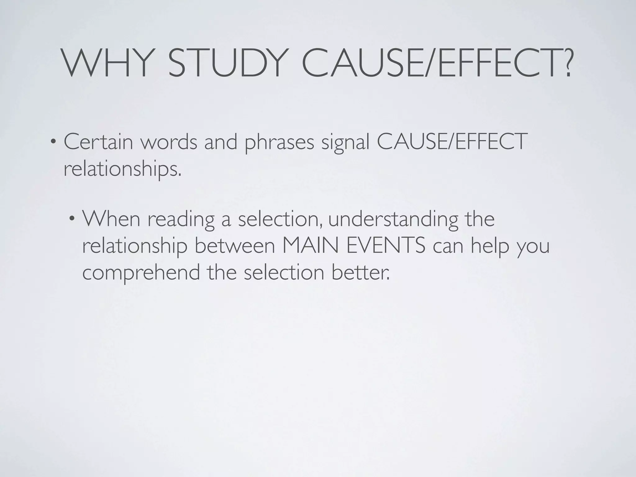 WHY STUDY CAUSE/EFFECT?
• Certain words and phrases signal CAUSE/EFFECT
 relationships.

 • When    reading a selection, understanding the
   relationship between MAIN EVENTS can help you
   comprehend the selection better.
 