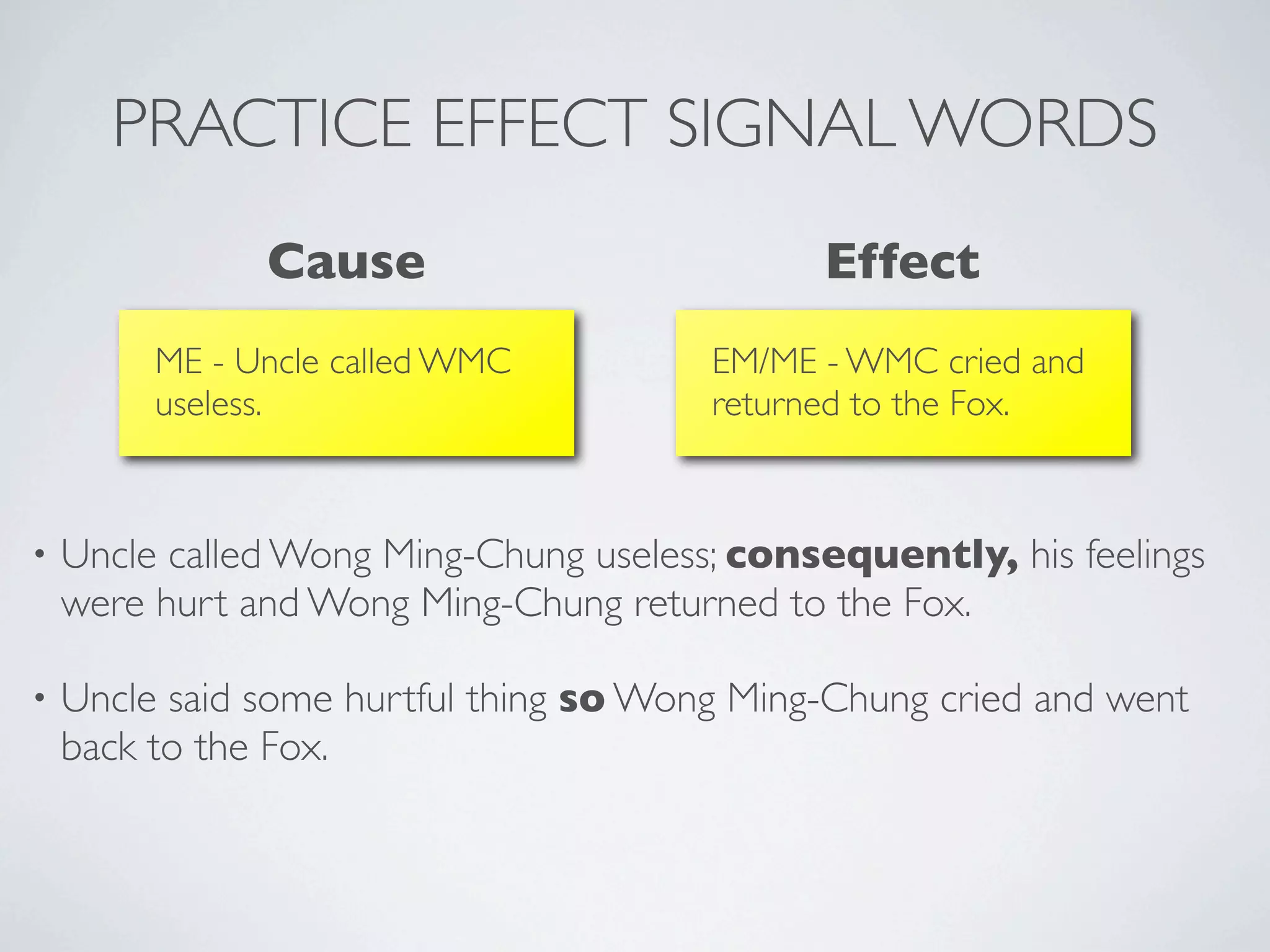 PRACTICE EFFECT SIGNAL WORDS
               Cause                          Effect
         ME - Uncle called WMC          EM/ME - WMC cried and
         useless.                       returned to the Fox.



•   Uncle called Wong Ming-Chung useless; consequently, his feelings
    were hurt and Wong Ming-Chung returned to the Fox.

•   Uncle said some hurtful thing so Wong Ming-Chung cried and went
    back to the Fox.
 