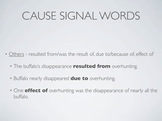 CAUSE SIGNAL WORDS


•   Others - resulted from/was the result of, due to/because of, effect of

    •   The buffalo’s disappearance resulted from overhunting.

    •   Buffalo nearly disappeared due to overhunting.

    •   One effect of overhunting was the disappearance of nearly all the
        buffalo.
 