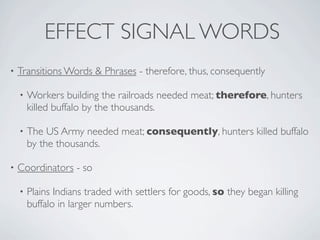 EFFECT SIGNAL WORDS
•   Transitions Words & Phrases - therefore, thus, consequently

    •   Workers building the railroads needed meat; therefore, hunters
        killed buffalo by the thousands.

    •   The US Army needed meat; consequently, hunters killed buffalo
        by the thousands.

•   Coordinators - so

    •   Plains Indians traded with settlers for goods, so they began killing
        buffalo in larger numbers.
 