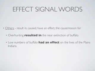 EFFECT SIGNAL WORDS

•   Others - result in, caused, have an effect, the cause/reason for

    •   Overhunting resulted in the near extinction of buffalo.

    •   Low numbers of buffalo had an effect on the lives of the Plains
        Indians.
 