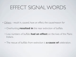 EFFECT SIGNAL WORDS

•   Others - result in, caused, have an effect, the cause/reason for

    •   Overhunting resulted in the near extinction of buffalo.

    •   Low numbers of buffalo had an effect on the lives of the Plains
        Indians.

    •   The rescue of buffalo from extinction is a cause of celebration.
 