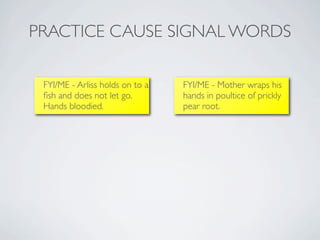 PRACTICE CAUSE SIGNAL WORDS

 FYI/ME - Arliss holds on to a   FYI/ME - Mother wraps his
 ﬁsh and does not let go.        hands in poultice of prickly
 Hands bloodied.                 pear root.
 