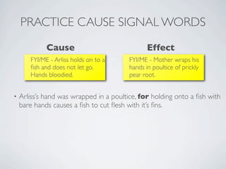 PRACTICE CAUSE SIGNAL WORDS
             Cause                              Effect
       FYI/ME - Arliss holds on to a     FYI/ME - Mother wraps his
       ﬁsh and does not let go.          hands in poultice of prickly
       Hands bloodied.                   pear root.


•   Arliss’s hand was wrapped in a poultice, for holding onto a ﬁsh with
    bare hands causes a ﬁsh to cut ﬂesh with it’s ﬁns.
 