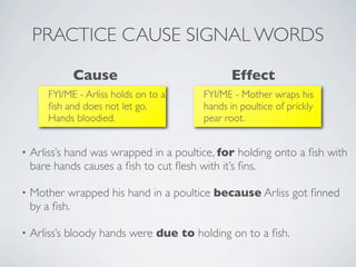 PRACTICE CAUSE SIGNAL WORDS
             Cause                              Effect
       FYI/ME - Arliss holds on to a     FYI/ME - Mother wraps his
       ﬁsh and does not let go.          hands in poultice of prickly
       Hands bloodied.                   pear root.


•   Arliss’s hand was wrapped in a poultice, for holding onto a ﬁsh with
    bare hands causes a ﬁsh to cut ﬂesh with it’s ﬁns.

•   Mother wrapped his hand in a poultice because Arliss got ﬁnned
    by a ﬁsh.

•   Arliss’s bloody hands were due to holding on to a ﬁsh.
 